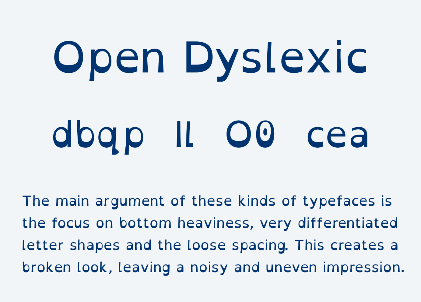 Open Dyslexic: The main argument of these kinds of typefaces is the focus on bottom heaviness, very differentiated letter shapes and the loose spacing. This creates a broken look, leaving a noisy and uneven impression.