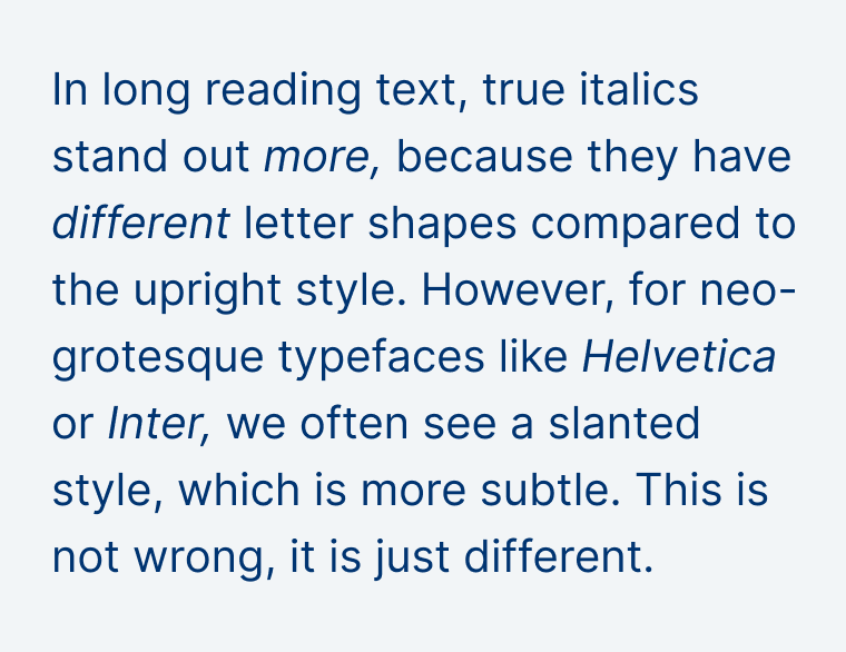 In long reading text, true italics stand out more, because they have different letter shapes compared to the upright style. However, for neo-grotesque typefaces like Helvetica or Inter, we often see a slanted style, which is more subtle. This is not wrong, it is just different.