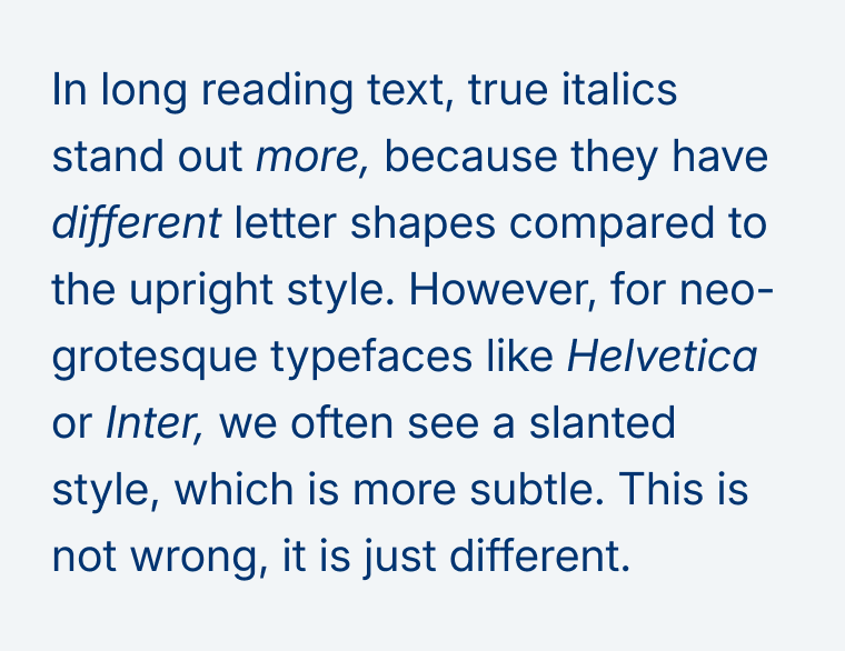 In long reading text, true italics stand out more, because they have different letter shapes compared to the upright style. However, for neo-grotesque typefaces like Helvetica or Inter, we often see a slanted style, which is more subtle. This is not wrong, it is just different.