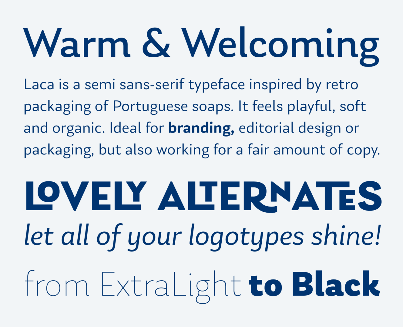 Warm & Welcoming Laca is a semi sans-serif typeface inspired by retro packaging of Portuguese soaps. It feels playful, soft and organic. Ideal for branding, editorial design or packaging, but also working for a fair amount of copy. Lovely Alternates let all of your logotypes shine! From ExtraLight to Black.