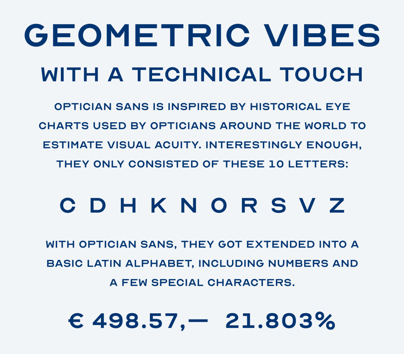 Geometric vibes with a technical touch. Optician Sans is inspired by historical eye charts used by opticians around the World to estimate visual acuity. Interestingly enough, they only consisted of these 10 letters: C, D, H, K, N, O, R, S, V, Z. With Optician Sans, they got extended into a basic Latin alphabet, including numbers and a few special characters.