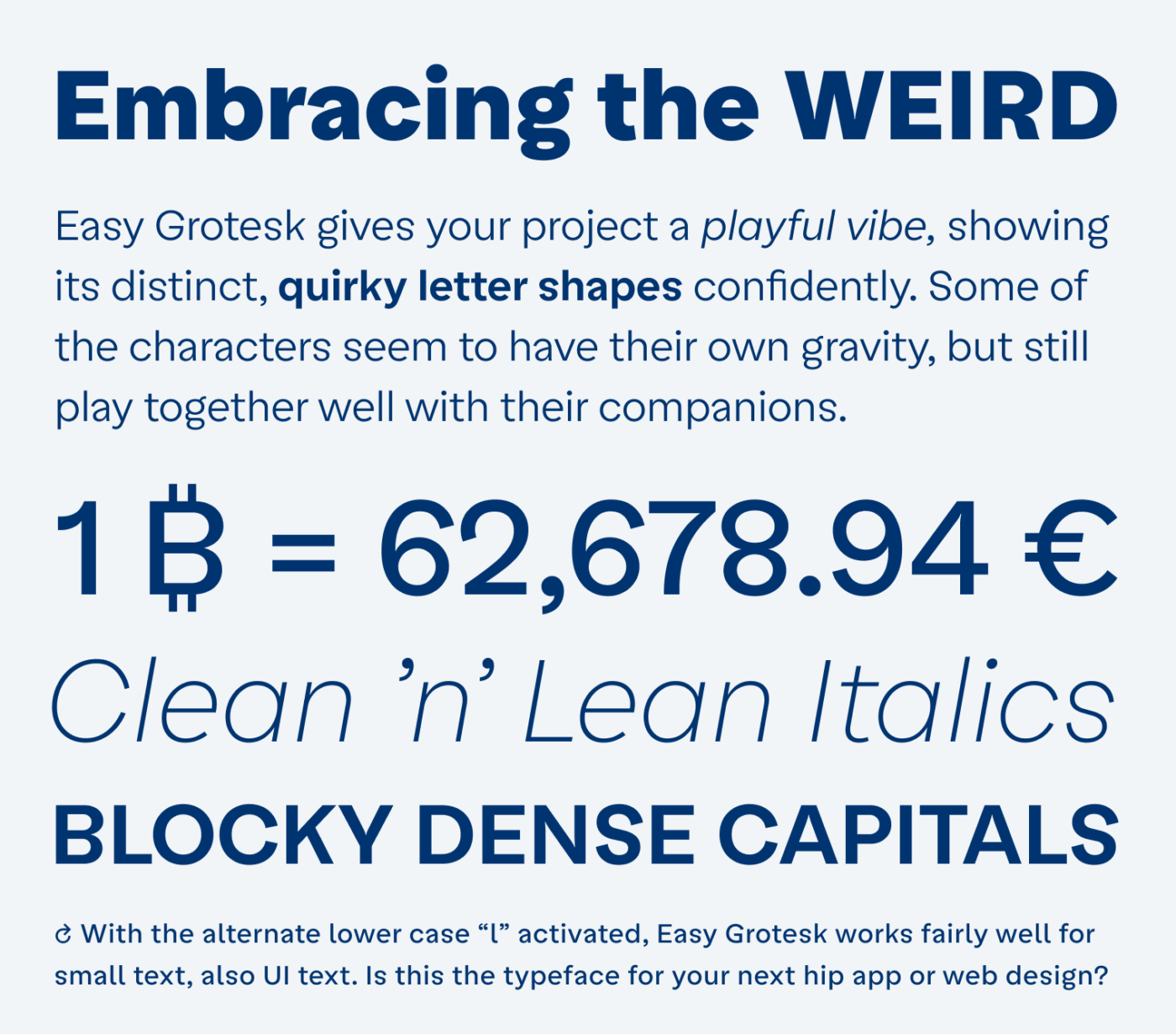 Embracing the weird. Easy Grotesk gives your project a playful vibe, showing its distinct, quirky letter shapes confidently. Some of the characters seem to have their own gravity, but still play together well with their companions. Clean ’n’ Lean Italics. Blocky dense capitals. With the alternate lower case “l” activated, Easy Grotesk works fairly well for small text, also UI text. Is this the typeface for your next hip app or web design?