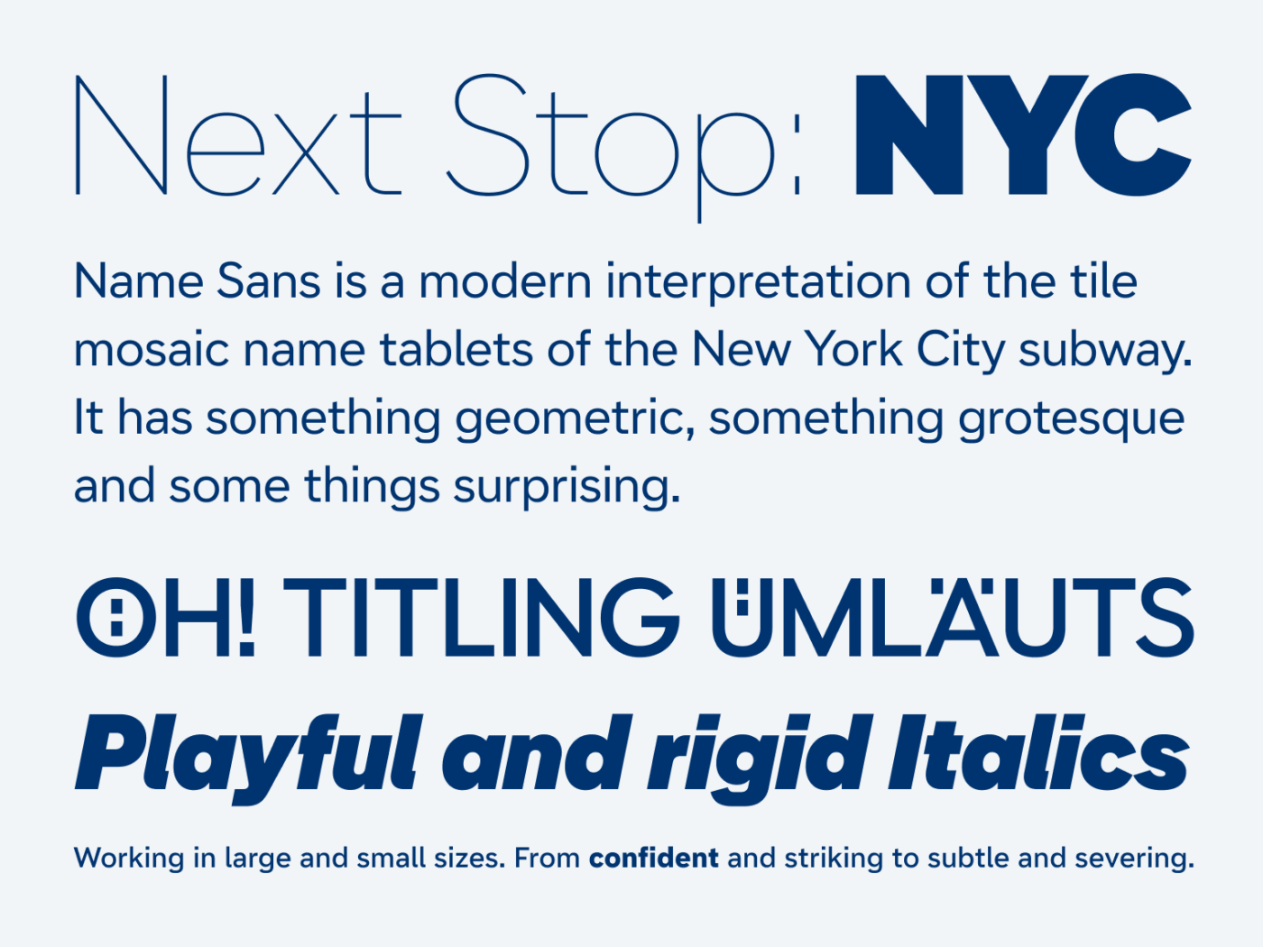 Next Stop: NYC

Name Sans is a modern interpretation of the tile mosaic name tablets of the New York City subway. It has something geometric, something grotesque and some things surprising.

Oh! Titling Umlauts

Playful and rigid Italics

Working in large and small sizes. From confident and striking to subtle and severing.