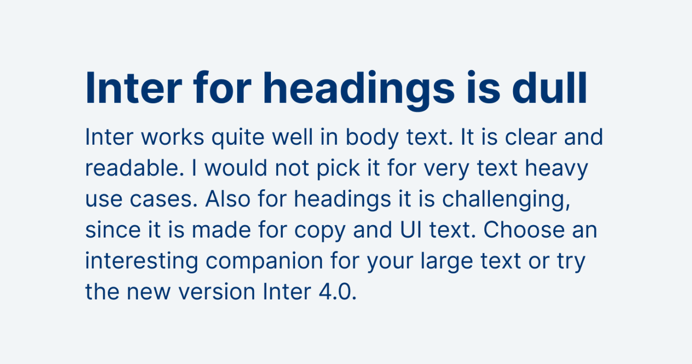 Inter for headings is dull. Inter works quite well in body text. It is clear and readable. I would not pick it for very text heavy use cases. Also for headings it is challenging, since it is made for copy and UI text. Choose an interesting companion for your large text or try the new version Inter 4.0.