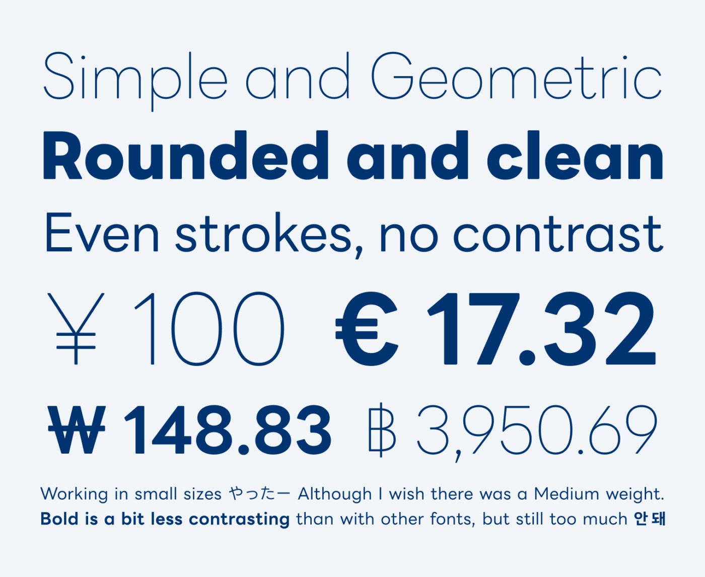 Simple and Geometric Rounded and clean Even strokes, no contrast

¥ 100 € 17.32 ₩ 148.83 ‎ ฿ 3,950.69‎

Working in small sizes やったー Although I wish there was a Medium weight. Bold is a bit less contrasting than with other fonts, but still too much 안 돼