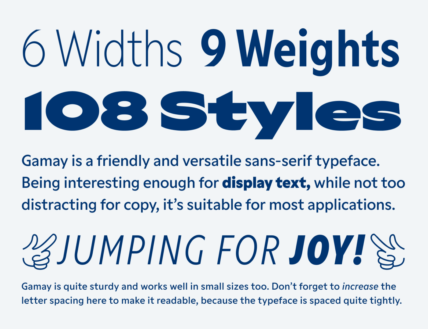 6 Widths 9 Weights 108 Styles Gamay is a friendly and versatile sans-serif typeface. Being interesting enough for display text, while not too distracting for copy, it’s suitable for most applications. ☞JUMPING FOR JOY!☜ Gamay is quite sturdy and works well in small sizes too. Don’t forget to increase the letter spacing here to make it readable, because the typeface is spaced quite tightly.