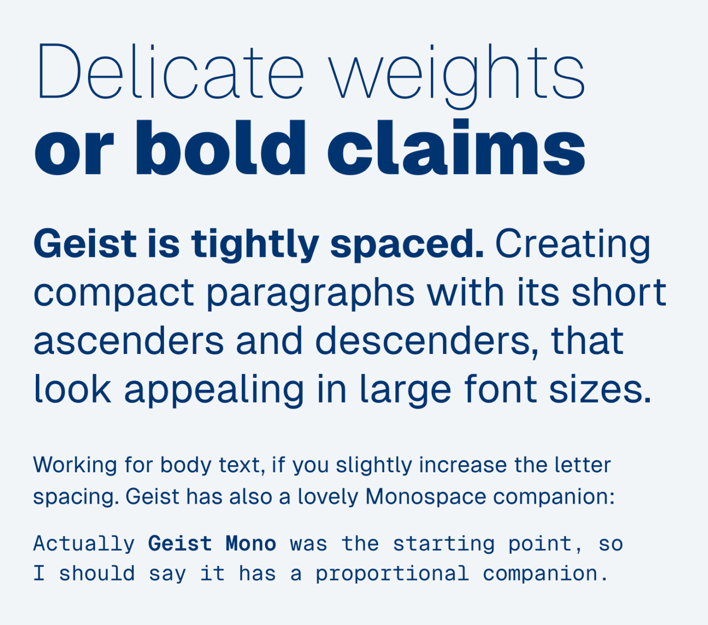 Delicate weights or bold claims. Geist is tightly spaced. Creating compact paragraphs with its short ascenders and descenders, that look appealing in large font sizes. Working for body text, if you slightly increase the letter spacing. Geist has also a lovely Monospace companion: Geist Mono was actually the starting point, so I should say it has a proportional companion.