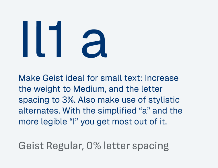 Showing a sample text of Geist Regular, 0% letter spacing:

Make Geist ideal for small text: Increase the weight to Medium, and the letter spacing to 3%. Also make use of stylistic alternates. With the simplified “a” and the more legible “I” you get most out of it.