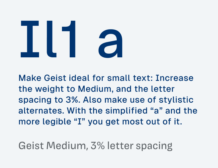 Showing a sample text of Geist Medium, 3% letter spacing:

Make Geist ideal for small text: Increase the weight to Medium, and the letter spacing to 3%. Also make use of stylistic alternates. With the simplified “a” and the more legible “I” you get most out of it.