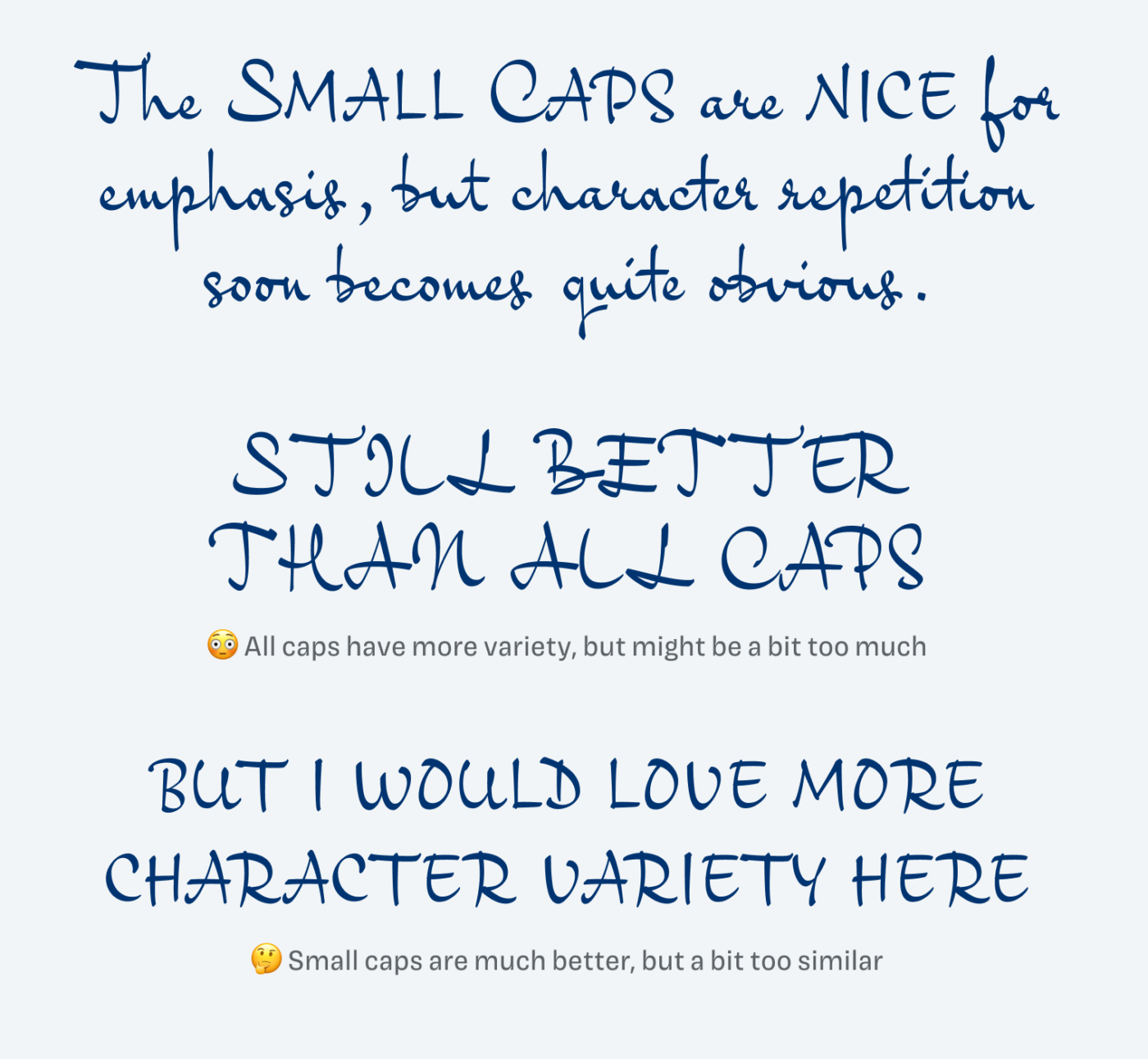 The Small Caps are nice for emphasis, but character repetition soon becomes quite obvious. All caps have more variety, but might be a bit too much. Small caps are much better, but a bit too similar. I would love more character variety here.