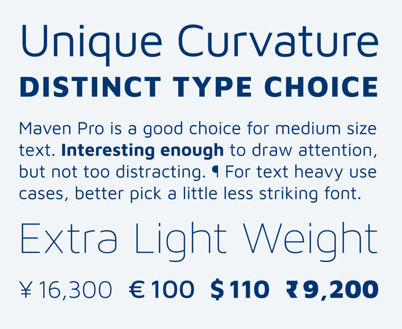 Unique Curvature Distinct type choice Maven Pro is a good choice for medium size text. Interesting enough to draw attention, but not too distracting. ¶ For text heavy use cases, better pick a little less striking font. Extra Light Weight