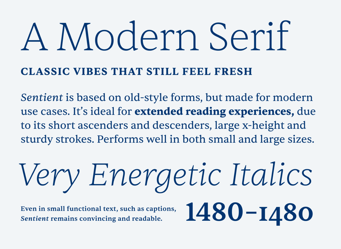 A Modern Serif. Classic vibes that still feel fresh. Sentient is based on old-style forms, but made for modern use cases. It’s ideal for extended reading experiences, due to its short ascenders and descenders, large x-height and sturdy strokes. Performs well in both small and large sizes. Very Energetic Italics. Even in small functional text, such as captions, Sentient remains convincing and readable.