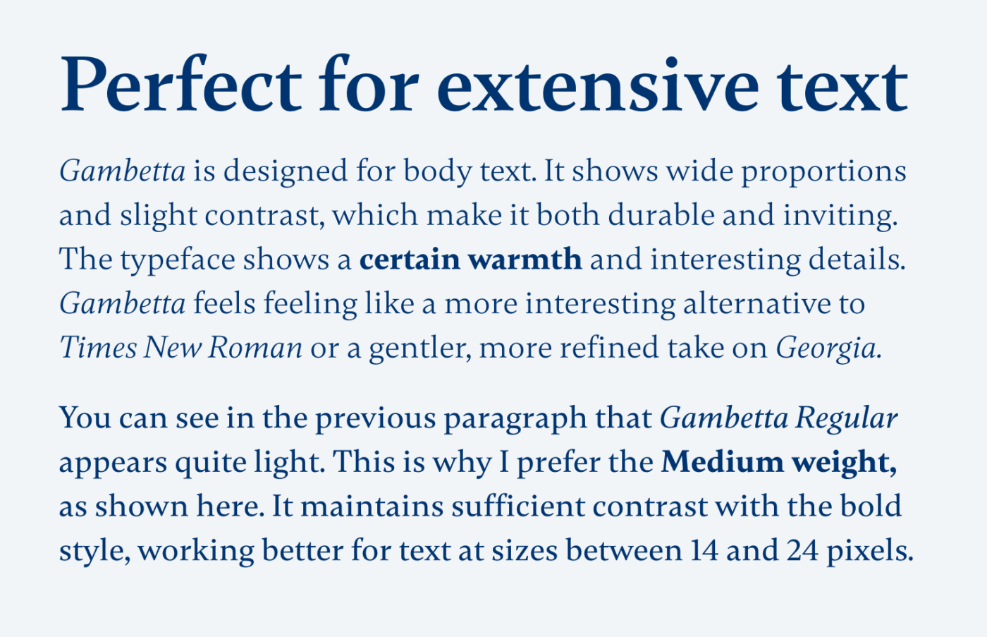 Perfect for extensive text Gambetta is designed for body text. It shows wide proportions and slight contrast, which make it both durable and inviting. The typeface shows a certain warmth and interesting details. Gambetta feels feeling like a more interesting alternative to Times New Roman or a gentler, more refined take on Georgia. You can see in the previous paragraph that Gambetta Regular appears quite light. This is why I prefer the Medium weight, as shown here. It maintains sufficient contrast with the bold style, working better for text at sizes between 14 and 24 pixels.