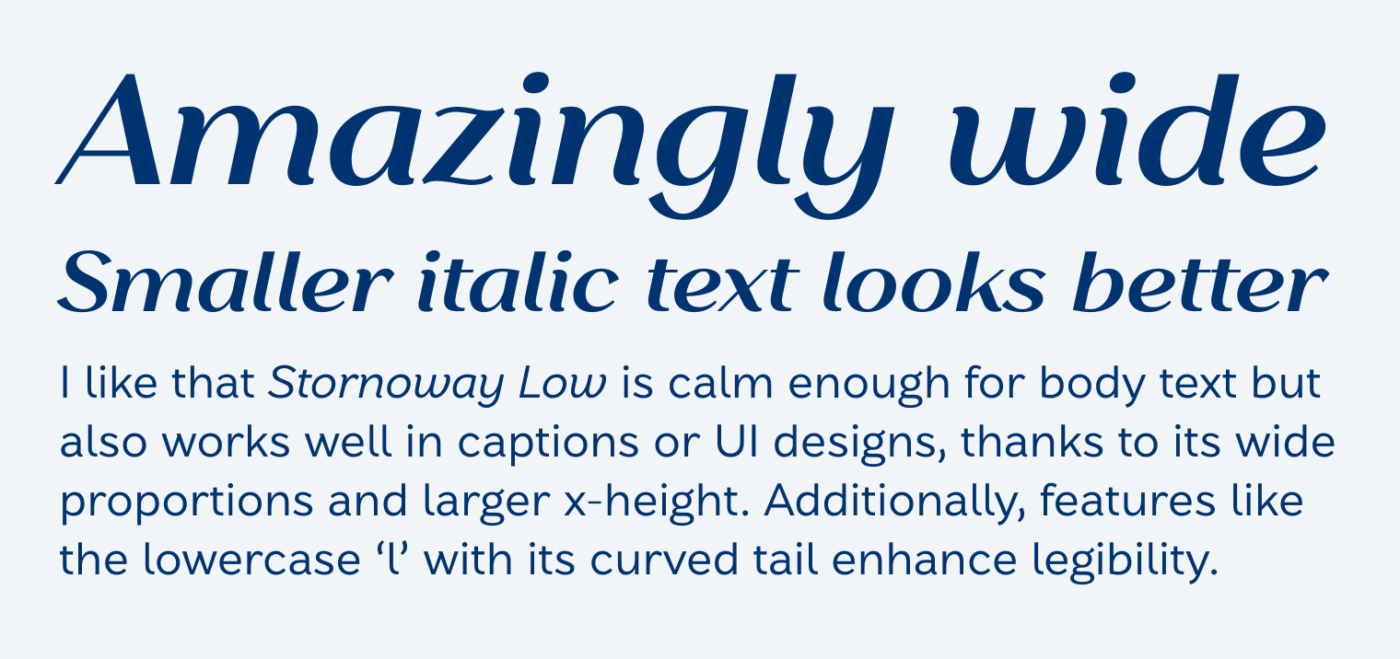 Amazingly wide
Smaller italic text looks better
I like that Stornoway Low is calm enough for body text but also works well in captions or Ul designs, thanks to its wide proportions and larger x-height. Additionally, features like the lowercase 'l' with its curved tail enhance legibility.