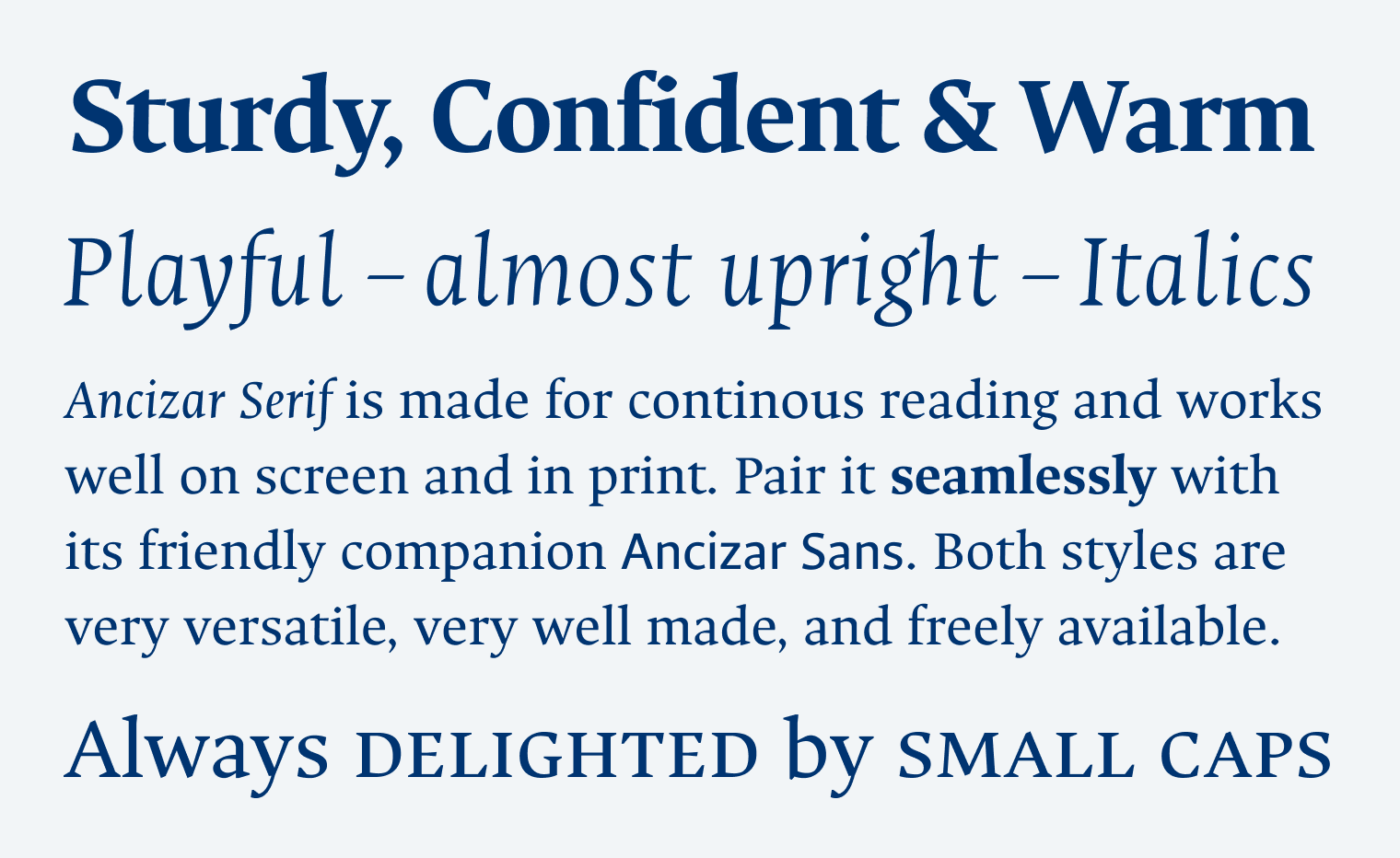 Sturdy, Confident & Warm. Playful – almost upright – Italics. Ancizar Serif is made for continous reading and works well on screen and in print. Pair it seamlessly with its friendly companion Ancizar Sans. Both styles are very versatile, very well made, and freely available. Always delighted by small caps