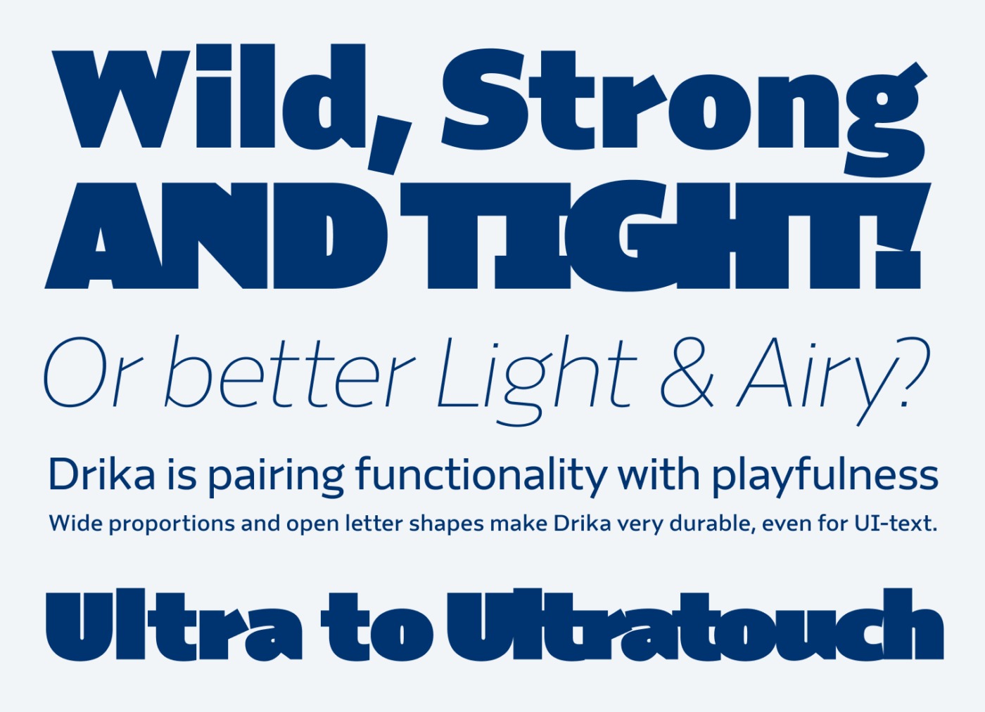 Wild, Strong
And Tight! Or better Light & Airy? Drika is pairing functionality with playfulness Wide proportions and open letter shapes make Drika very durable, even for UI-text. Ultra to Ultratouch