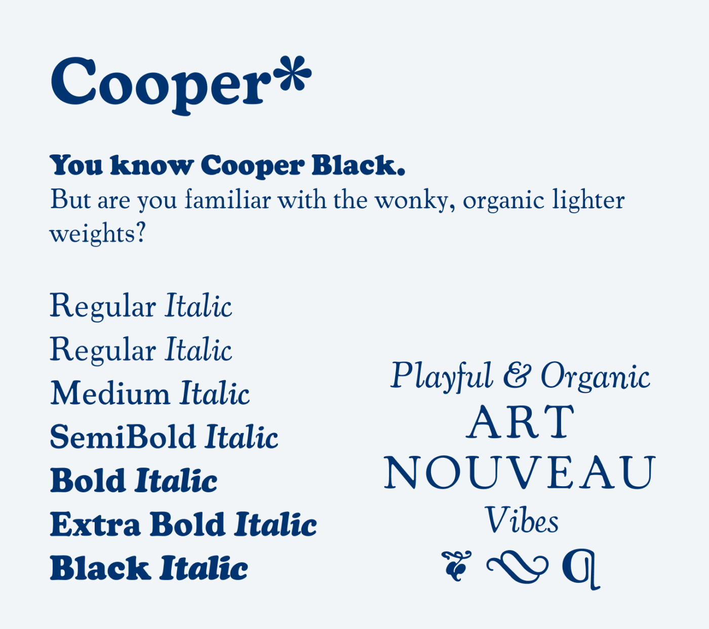 Cooper* You know Cooper Black.
But are you familiar with the wonky, organic lighter weights? 6 Weights: Regular, Medium, SemiBold, Bold, Extra Bold, Black, all with matching italics. Playful & Organic Art Nouveau Vibes