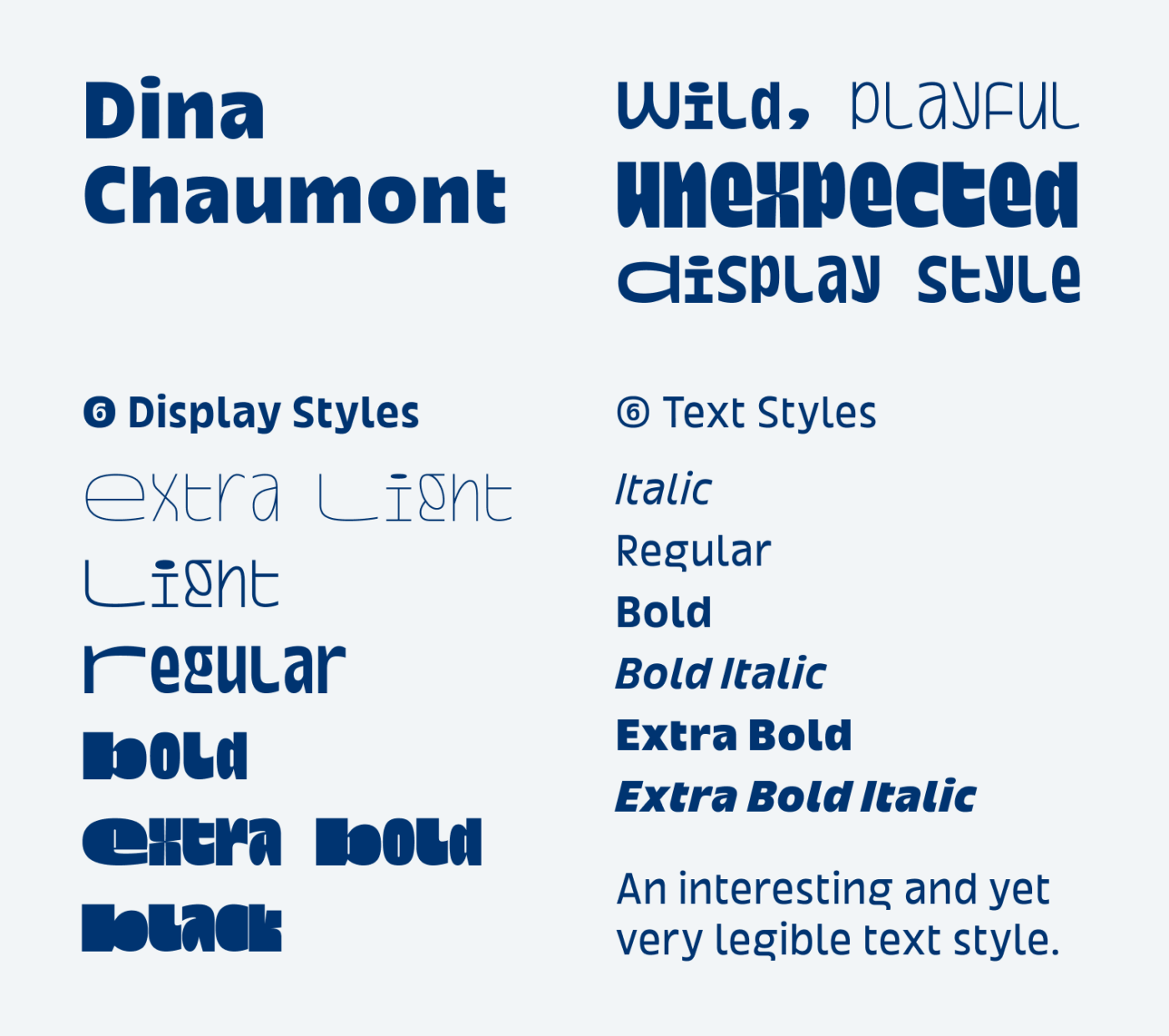 Dina Chaumont with a 6 wild, playful unexpected Display styles: Extra Light, Light Regular, Bold, Bold Italic, Extra Bold, Extra Bold Italic. 6 Text Styles:
Italic, Regular, Bold, Bold Italic,Extra Bold, Extra Bold Italic